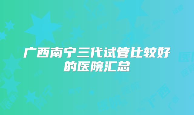广西南宁三代试管比较好的医院汇总