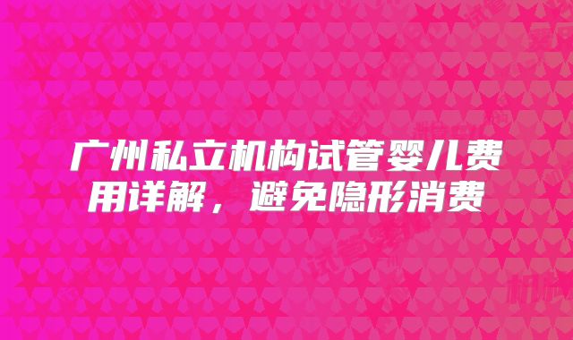 广州私立机构试管婴儿费用详解,避免隐形消费