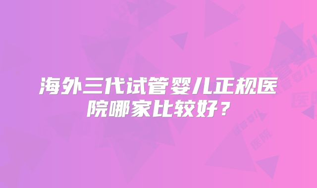海外三代试管婴儿正规医院哪家比较好?