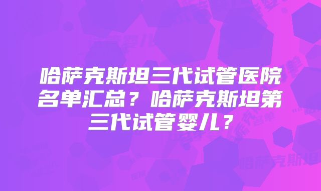 哈萨克斯坦三代试管医院名单汇总？哈萨克斯坦第三代试管婴儿？