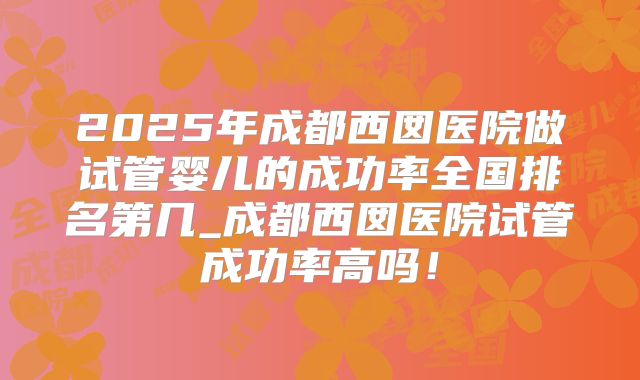 2025年成都西囡医院做试管婴儿的成功率全国排名第几_成都西囡医院试管成功率高吗！