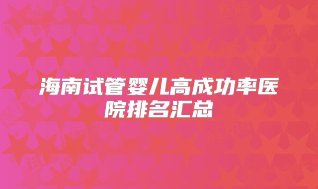 海南试管婴儿高成功率医院排名汇总