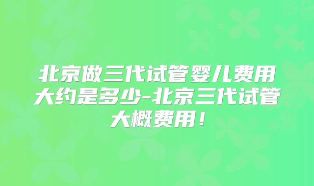 北京做三代试管婴儿费用大约是多少-北京三代试管大概费用！