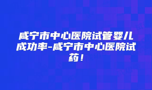 咸宁市中心医院试管婴儿成功率-咸宁市中心医院试药！