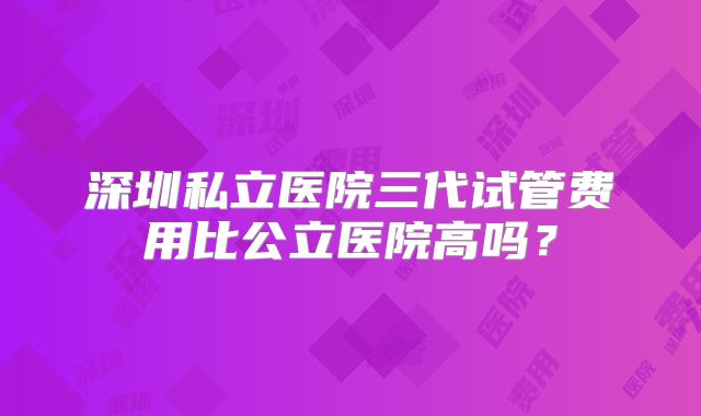 深圳私立医院三代试管费用比公立医院高吗?