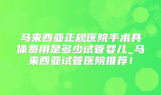 马来西亚正规医院手术具体费用是多少试管婴儿_马来西亚试管医院推荐！