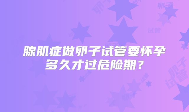 腺肌症做卵子试管要怀孕多久才过危险期？