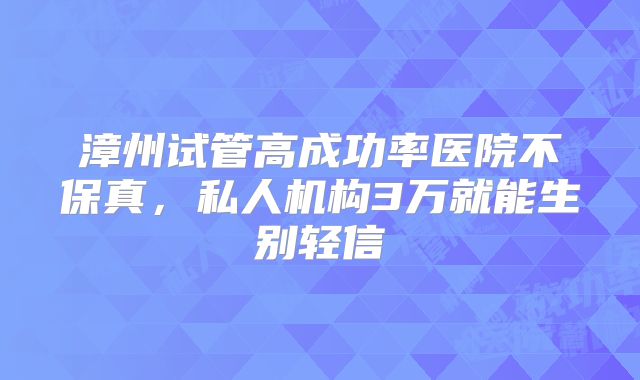 漳州试管高成功率医院不保真,私人机构3万就能生别轻信