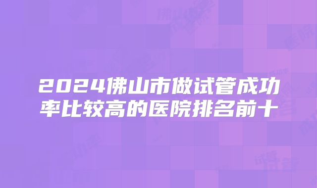 2024佛山市做试管成功率比较高的医院排名前十
