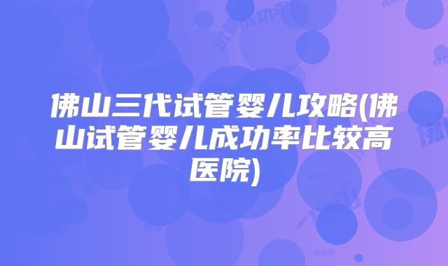 佛山三代试管婴儿攻略(佛山试管婴儿成功率比较高医院)