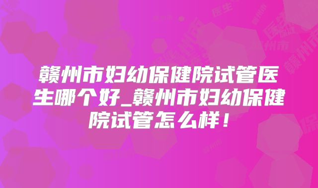 赣州市妇幼保健院试管医生哪个好_赣州市妇幼保健院试管怎么样！