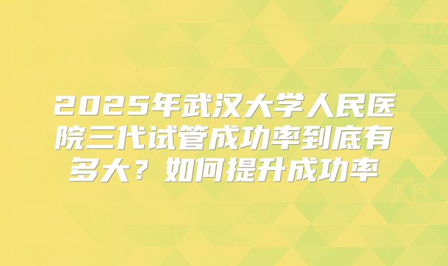 2025年武汉大学人民医院三代试管成功率到底有多大？如何提升成功率