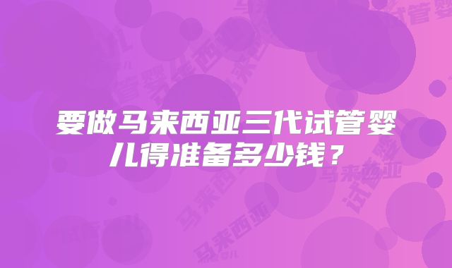 要做马来西亚三代试管婴儿得准备多少钱?