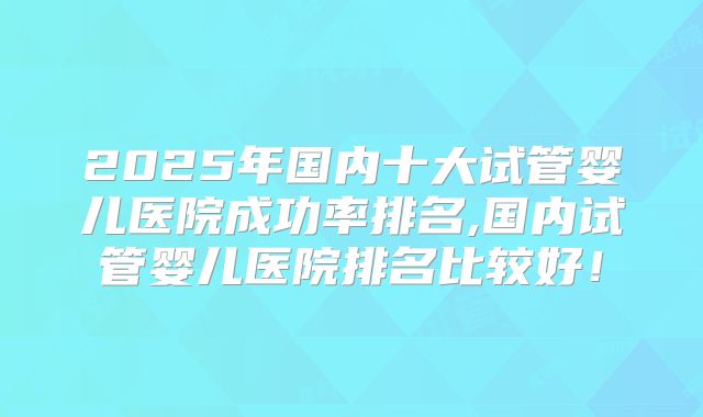 2025年国内十大试管婴儿医院成功率排名,国内试管婴儿医院排名比较好!