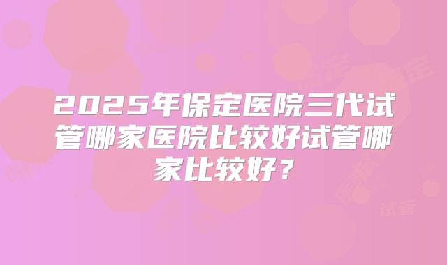 2025年保定医院三代试管哪家医院比较好试管哪家比较好？
