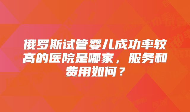 俄罗斯试管婴儿成功率较高的医院是哪家，服务和费用如何？