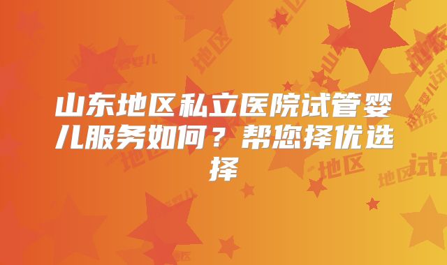 山东地区私立医院试管婴儿服务如何？帮您择优选择