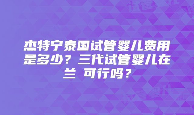 杰特宁泰国试管婴儿费用是多少？三代试管婴儿在兰卻可行吗？