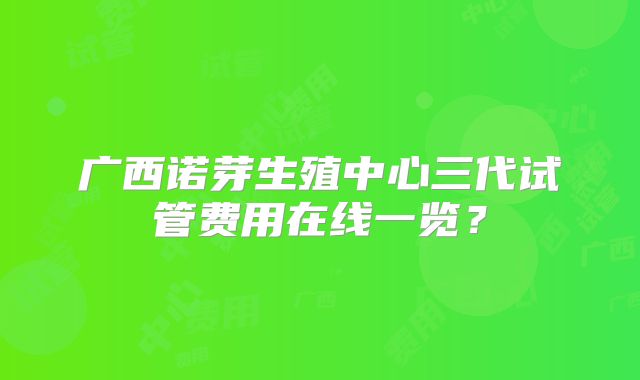 广西诺芽生殖中心三代试管费用在线一览？
