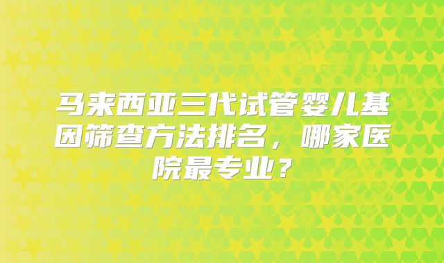 马来西亚三代试管婴儿基因筛查方法排名,哪家医院最专业?