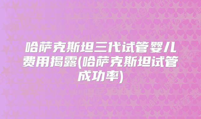 哈萨克斯坦三代试管婴儿费用揭露(哈萨克斯坦试管成功率)