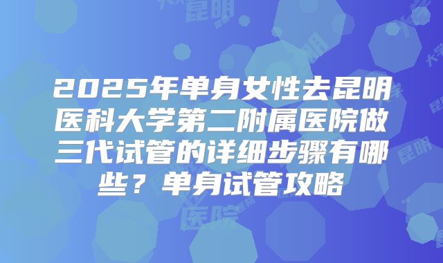 2025年单身女性去昆明医科大学第二附属医院做三代试管的详细步骤有哪些?单身试管攻略