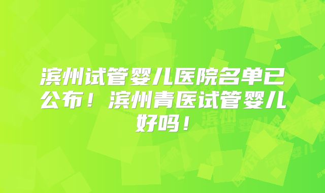 滨州试管婴儿医院名单已公布!滨州青医试管婴儿好吗!
