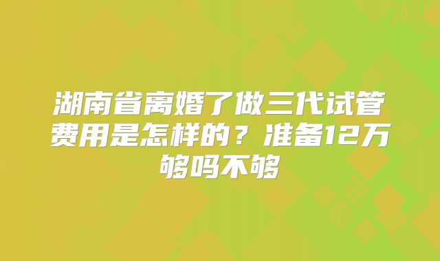 湖南省离婚了做三代试管费用是怎样的?准备12万够吗不够