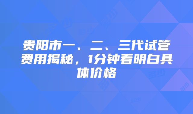 贵阳市一、二、三代试管费用揭秘,1分钟看明白具体价格