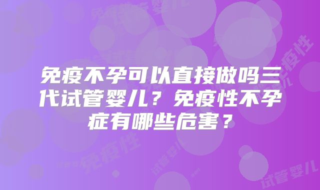 免疫不孕可以直接做吗三代试管婴儿？免疫性不孕症有哪些危害？