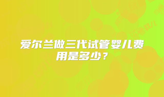爱尔兰做三代试管婴儿费用是多少？