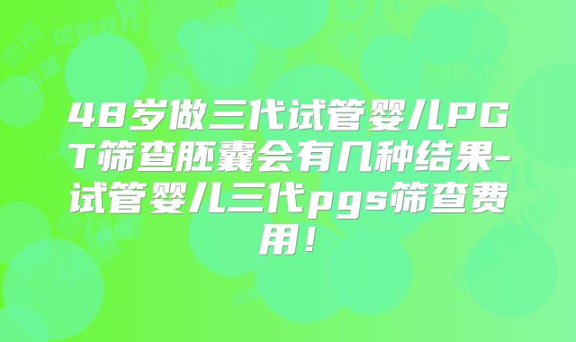 48岁做三代试管婴儿PGT筛查胚囊会有几种结果-试管婴儿三代pgs筛查费用！