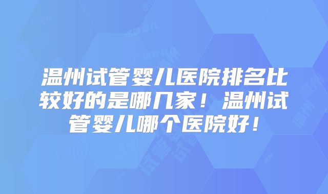 温州试管婴儿医院排名比较好的是哪几家！温州试管婴儿哪个医院好！