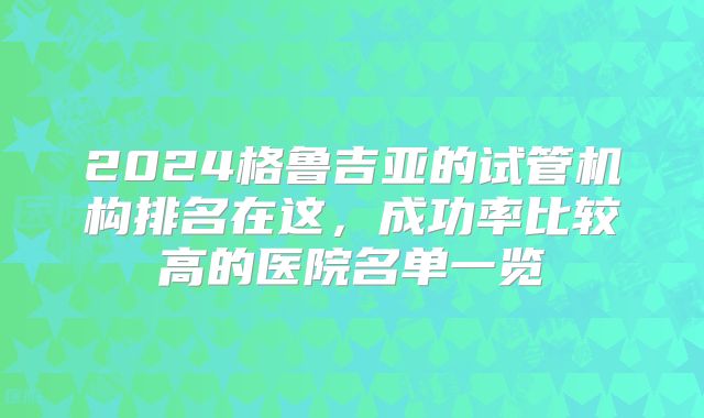 2024格鲁吉亚的试管机构排名在这，成功率比较高的医院名单一览