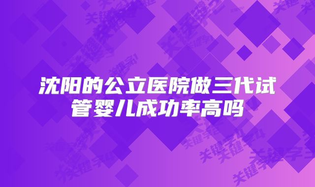 沈阳的公立医院做三代试管婴儿成功率高吗