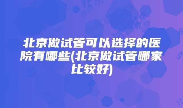 北京做试管可以选择的医院有哪些(北京做试管哪家比较好)