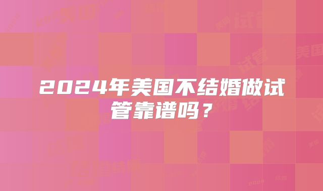 2024年美国不结婚做试管靠谱吗？