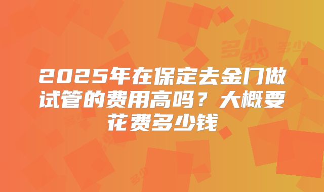 2025年在保定去金门做试管的费用高吗？大概要花费多少钱