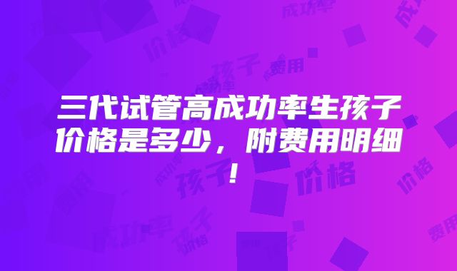 三代试管高成功率生孩子价格是多少，附费用明细！