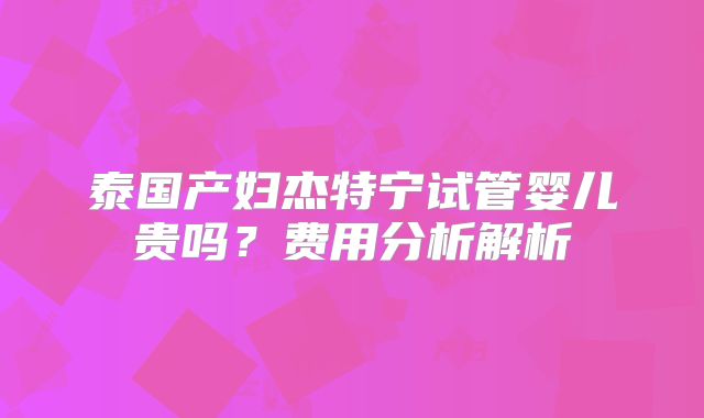 泰国产妇杰特宁试管婴儿贵吗?费用分析解析