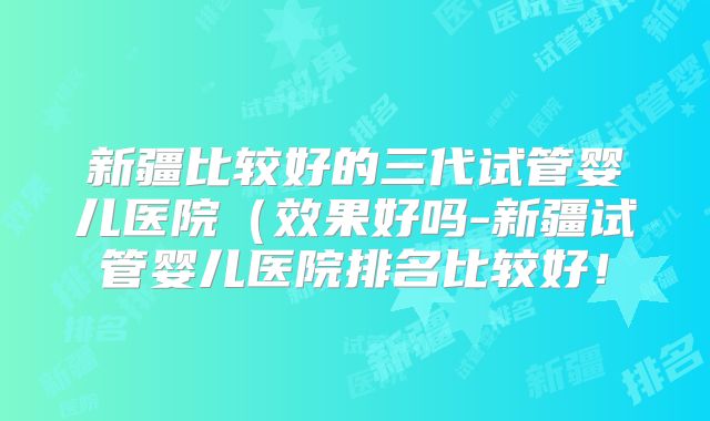 新疆比较好的三代试管婴儿医院（效果好吗-新疆试管婴儿医院排名比较好！