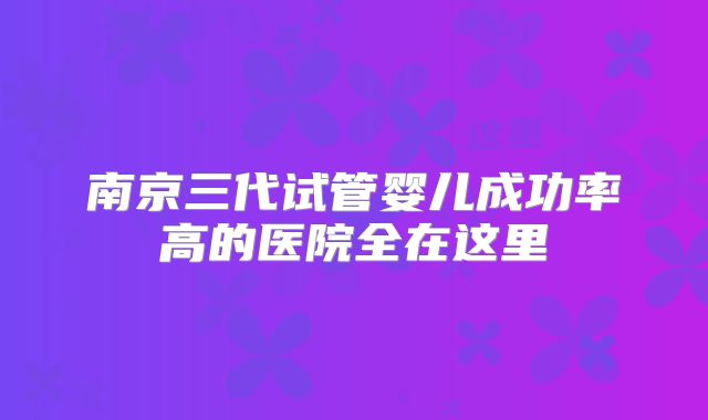 南京三代试管婴儿成功率高的医院全在这里