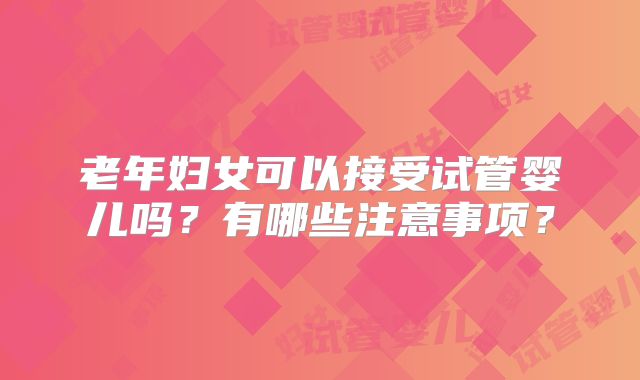 老年妇女可以接受试管婴儿吗?有哪些注意事项?