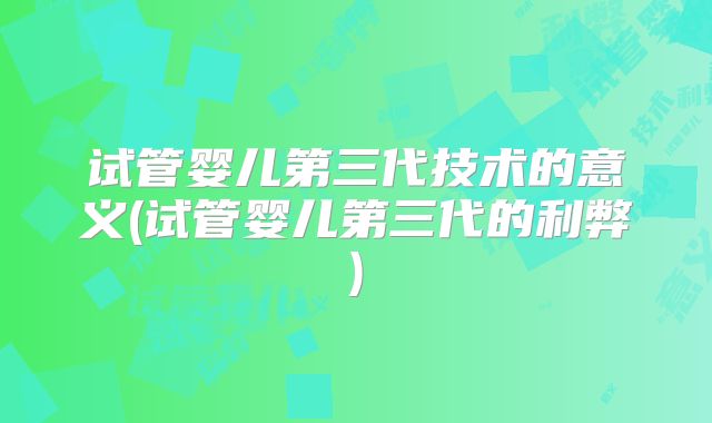 试管婴儿第三代技术的意义(试管婴儿第三代的利弊)