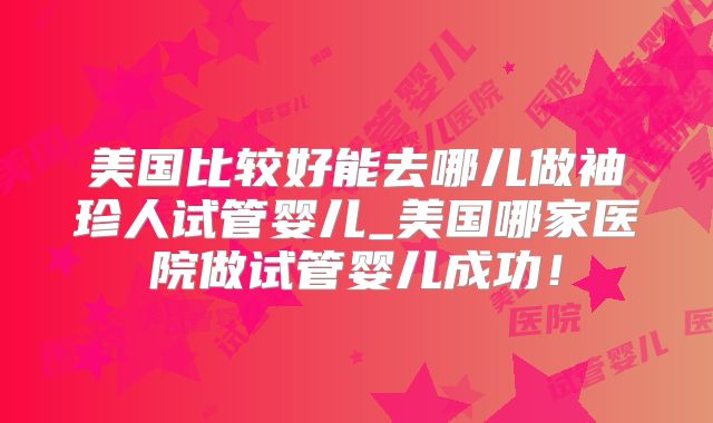美国比较好能去哪儿做袖珍人试管婴儿_美国哪家医院做试管婴儿成功！