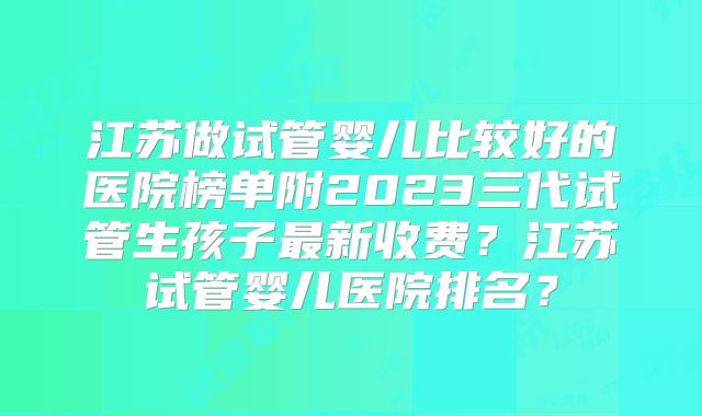江苏做试管婴儿比较好的医院榜单附2023三代试管生孩子最新收费？江苏试管婴儿医院排名？