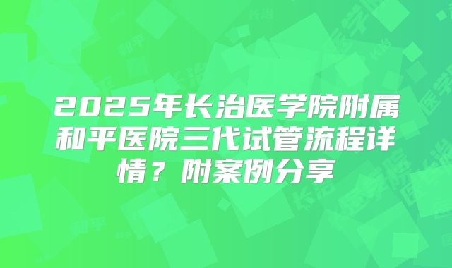 2025年长治医学院附属和平医院三代试管流程详情?附案例分享