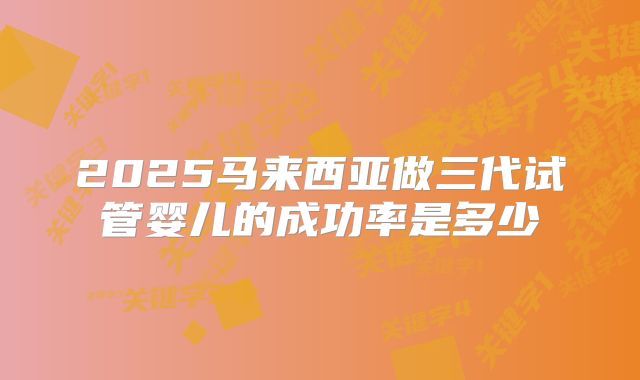 2025马来西亚做三代试管婴儿的成功率是多少