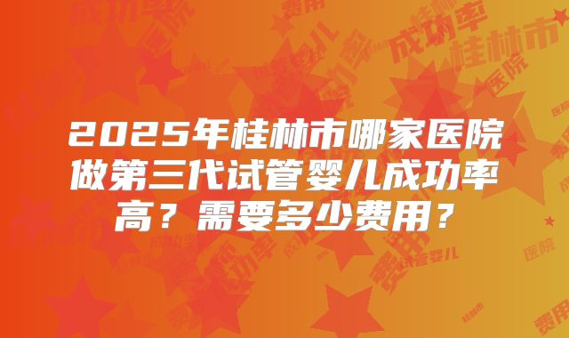 2025年桂林市哪家医院做第三代试管婴儿成功率高?需要多少费用?