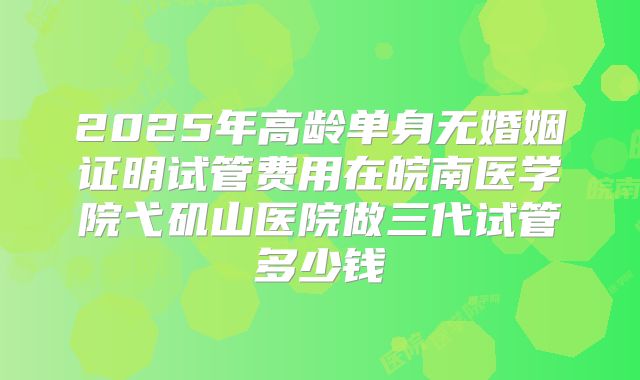 2025年高龄单身无婚姻证明试管费用在皖南医学院弋矶山医院做三代试管多少钱